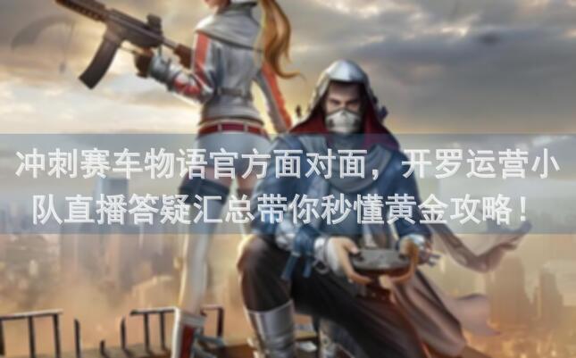 冲刺赛车物语官方面对面，开罗运营小队直播答疑汇总带你秒懂黄金攻略！