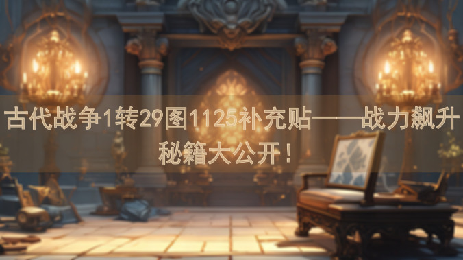古代战争1转29图1125补充贴——战力飙升秘籍大公开！