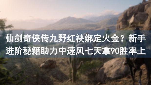 仙剑奇侠传九野红袂绑定火金？新手进阶秘籍助力中速风七天拿90胜率上尊！
