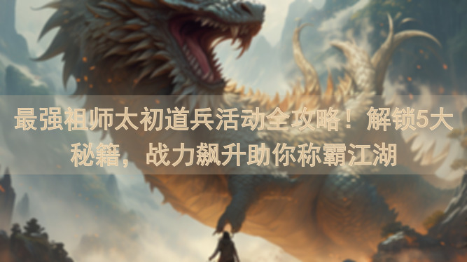 最强祖师太初道兵活动全攻略！解锁5大秘籍，战力飙升助你称霸江湖