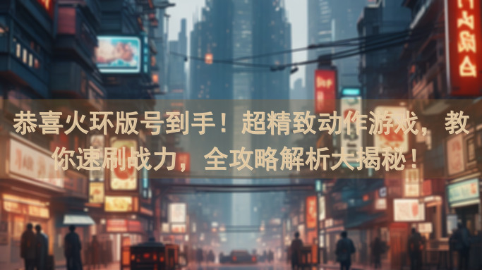 恭喜火环版号到手！超精致动作游戏，教你速刷战力，全攻略解析大揭秘！