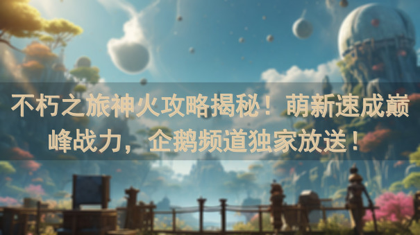 不朽之旅神火攻略揭秘！萌新速成巅峰战力，企鹅频道独家放送！